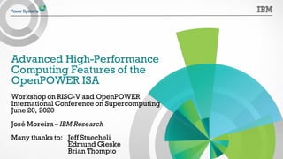 Advanced High-Performance
Computing Features of the
OpenPOWER ISA
Workshop on RISC-V and OpenPOWER
International Conference on Supercomputing
June 20, 2020
José Moreira – IBM Research
Many thanks to: Jeff Stuecheli
Edmund Gieske
Brian Thompto
 