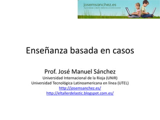Enseñanza basada en casos 
Prof. José Manuel Sánchez 
Universidad Internacional de la Rioja (UNIR) 
Universidad Tecnológica Latinoamericana en línea (UTEL) 
http://josemsanchez.es/ 
http://eltallerdelastic.blogspot.com.es/  