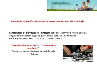 La resolución de proyectos en Tecnología debe ser la actividad central del aula. Seguirá una secuencia lógica de pasos que, a partir de una situación determinada, conduce a una solución que lo satisface. 
Ejemplo de aplicación del método de proyectos en el área de Tecnología 
“Conocimiento en acción” vs. “Conocimiento académico”. Demostrar lo que sé en contextos de la vida cotidiana  