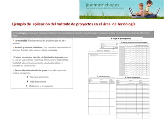 La tecnología se encarga de resolver problemas. Para encontrar la solución más adecuada es necesario realizar un proceso que consta de diferentes fases. 
•Lanecesidad. Planteamiento del problema que se va a resolver. 
•Análisis y solución individual.Tras consultar información en distintas fuentes, cada alumno dibuja un boceto. 
•Puesta en común y elección de la solución de grupo, para lo cual se usa una hoja específica. Debe aunarse originalidad, fiabilidad y buen funcionamiento, resultado estético y facilidad de construcción. 
•Desarrollo de la solución de grupo. Para ello es preciso realizar lo siguiente. 
►Mediciones y presupuesto. 
►Planos de definición. ►Hoja de procesos. Ejemplo de aplicación del método de proyectos en el área de Tecnología  