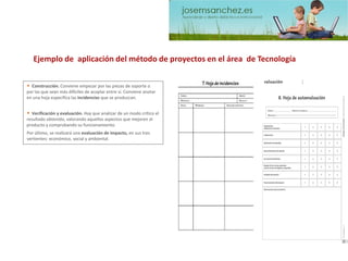 •Verificación y evaluación. Hay que analizar de un modo crítico el resultado obtenido, valorando aquellos aspectos que mejoren el producto y comprobando su funcionamiento. 
•Construcción. Conviene empezar por las piezas de soporte o por las que sean más difíciles de acoplar entre sí. Conviene anotar en una hoja específica las incidencias que se produzcan. Por último, se realizará una evaluación de impacto,en sus tres vertientes: económico, social y ambiental. 
Ejemplo de aplicación del método de proyectos en el área de Tecnología  