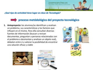 ¿Qué tipo de actividad tiene lugar en clase de Tecnología? 
1.Anteproyecto: los alumnos/as identifican y analizan un problema, sus características y los factores que influyen en el mismo. Para ello consultan diversas fuentes de información (buscan y revisan documentos, preguntan a personas relacionadas con el problema o desmontan y analizan un objeto real), debaten entre sí y valoran la posibilidad de encontrar una solución eficaz y viableproceso metódológicodel proyecto tecnológico  