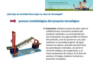 ¿Qué tipo de actividad tiene lugar en clase de Tecnología? 5. Evaluación: elaboran juicios de valor sobre la calidad técnica, funcional y estética del producto realizado y su correspondencia con el proyecto. Se juzga también la eficacia del producto, una vez puesto en uso, para satisfacer la necesidad original. De igual manera se valoran, durante esta fase final, los aprendizajes realizados, así como el clima de trabajo y de cooperación, y se hacen propuestas de mejora. Es la hora de analizar el trabajo, elaborar memorias y presentar resultados. proceso metódológicodel proyecto tecnológico  
