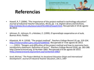 Referencias 
•Howell, R. T. (2004). "The importance of the project method in technology education“. Journal of Industrial Teacher Education, 40 (3), pp. 1-6, Digital Library and Archives, http://scholar.lib.vt.edu/ejournals/JITE/v40n3/howell.html. Recuperado el 10 de agosto de 2013. 
•Johnson, D., Johnson, R. y Holubec, E. (1999). El aprendizaje cooperativo en el aula. Buenos Aires: Paidós. 
•Kilpatrick, W. H. (1918). "The project method". Teachers College Record 19, pp. 319-334. http://historymatters.gmu.edu/d/%204954/. Recuperado el 8 de agosto de 2013. 
•-----, (1921). "Dangers and difficulties of the project method and how to overcome hem: Introductory statement: Definition of terms". Teachers College Record 22(4), pp. 283-288. http://www.tcrecord.org. ID Number3982. Recuperado el8 de agosto de 2013. (http://www.tcrecord.org/content.asp?contentid=3982) 
•Knoll, Michael. “The Project Method: Its Vocational Education Origin and International Development”, Journal of Industrial Teacher Education, (34) 3, 1997 