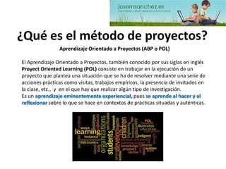 ¿Qué es el método de proyectos? 
Aprendizaje Orientado a Proyectos (ABP o POL) 
El Aprendizaje Orientado a Proyectos, también conocido por sus siglas en inglés ProyectOrientedLearning (POL) consiste en trabajar en la ejecución de un proyecto que plantea una situación que se ha de resolver mediante una serie de acciones prácticas como visitas, trabajos empíricos, la presencia de invitados en la clase, etc., y en el que hay que realizar algún tipo de investigación. 
Es un aprendizaje eminentemente experiencial,pues se aprende al hacer y al reflexionarsobre lo que se hace en contextos de prácticas situadas y auténticas.  
