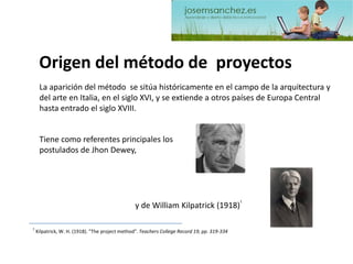 Origen del método de proyectos 
La aparición del método se sitúa históricamente en el campo de la arquitectura y del arte en Italia, en el siglo XVI, y se extiende a otros países de Europa Central hasta entrado el siglo XVIII. 
Tiene como referentes principales los postulados de JhonDewey, 1Kilpatrick, W. H. (1918). "The project method". Teachers College Record 19, pp. 319-334y de William Kilpatrick(1918)1  