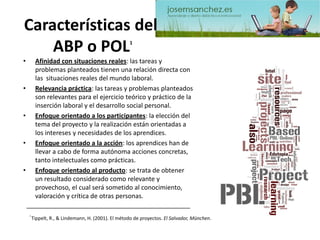 Características delABP o POL1 
•Afinidad con situaciones reales: las tareas y problemas planteados tienen una relación directa con las situaciones reales del mundo laboral. 
•Relevancia práctica: las tareas y problemas planteados son relevantes para el ejercicio teórico y práctico de la inserción laboral y el desarrollo social personal. 
•Enfoque orientado a los participantes: la elección del tema del proyecto y la realización están orientadas a los intereses y necesidades de los aprendices. 
•Enfoque orientado a la acción: los aprendices han de llevar a cabo de forma autónoma acciones concretas, tanto intelectuales como prácticas. 
•Enfoque orientado al producto: se trata de obtener un resultado considerado como relevante y provechoso, el cual será sometido al conocimiento, valoración y crítica de otras personas. 1 Tippelt, R., & Lindemann, H. (2001). El método de proyectos. El Salvador, München.  