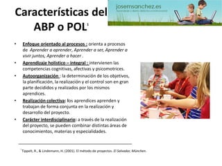 Características del ABP o POL1 
•Enfoque orientado al procesos :orienta a procesos de Aprender a aprender, Aprender a ser, Aprender a vivir juntos, Aprender a hacer . 
•Aprendizaje holístico –integral : intervienen las competencias cognitivas, afectivas y psicomotrices. 
•Autoorganización: la determinación de los objetivos, la planificación, la realización y el control son en gran parte decididos y realizados por los mismos aprendices. 
•Realización colectiva: los aprendices aprenden y trabajan de forma conjunta en la realización y desarrollo del proyecto. 
•Carácter interdisciplinario: a través de la realización del proyecto, se pueden combinar distintas áreas de conocimientos, materias y especialidades. 1 Tippelt, R., & Lindemann, H. (2001). El método de proyectos. El Salvador, München.  