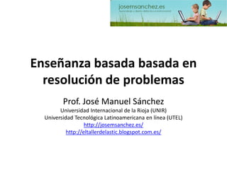 Enseñanza basada basadaen resolución de problemas 
Prof. José Manuel Sánchez 
Universidad Internacional de la Rioja (UNIR) 
Universidad Tecnológica Latinoamericana en línea (UTEL) 
http://josemsanchez.es/ 
http://eltallerdelastic.blogspot.com.es/  