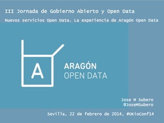 III Jornada de Gobierno Abierto y Open Data
Nuevos servicios Open Data. La experiencia de Aragón Open Data

Jose M Subero
@JoseMSubero
Sevilla, 22 de febrero de 2014, #OKioConf14

 