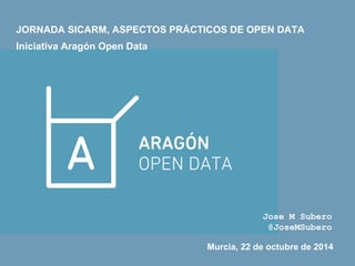 JORNADA SICARM, ASPECTOS PRÁCTICOS DE OPEN DATA 
Iniciativa Aragón Open Data 
Jose M Subero 
@JoseMSubero 
Murcia, 22 de octubre de 2014 
 