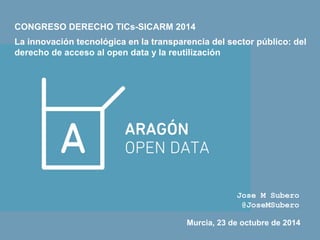 CONGRESO DERECHO TICs-SICARM 2014 
La innovación tecnológica en la transparencia del sector público: del 
derecho de acceso al open data y la reutilización 
Jose M Subero 
@JoseMSubero 
Murcia, 23 de octubre de 2014 
 