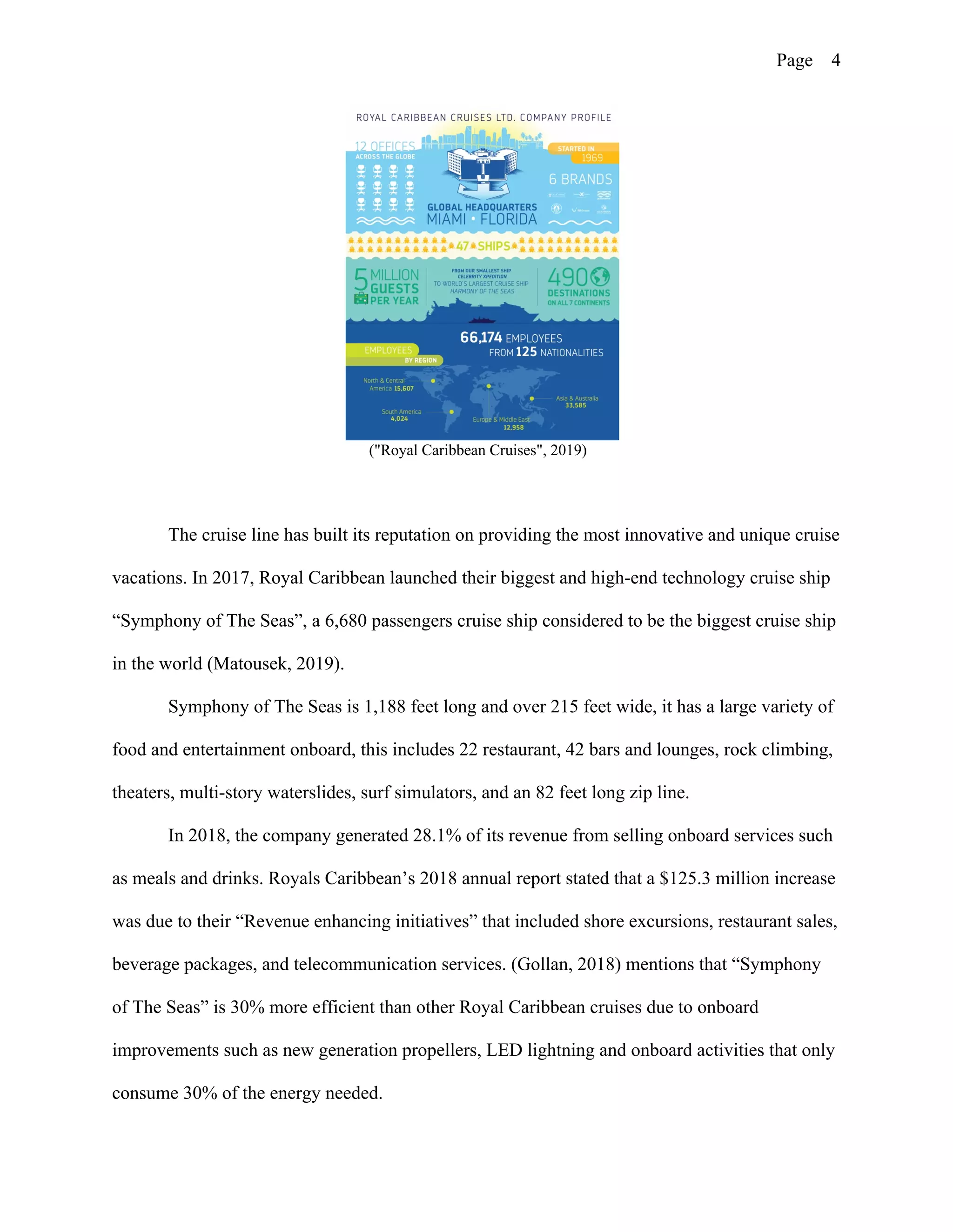 Page 4
("Royal Caribbean Cruises", 2019)
The cruise line has built its reputation on providing the most innovative and unique cruise
vacations. In 2017, Royal Caribbean launched their biggest and high-end technology cruise ship
“Symphony of The Seas”, a 6,680 passengers cruise ship considered to be the biggest cruise ship
in the world (Matousek, 2019).
Symphony of The Seas is 1,188 feet long and over 215 feet wide, it has a large variety of
food and entertainment onboard, this includes 22 restaurant, 42 bars and lounges, rock climbing,
theaters, multi-story waterslides, surf simulators, and an 82 feet long zip line.
In 2018, the company generated 28.1% of its revenue from selling onboard services such
as meals and drinks. Royals Caribbean’s 2018 annual report stated that a $125.3 million increase
was due to their “Revenue enhancing initiatives” that included shore excursions, restaurant sales,
beverage packages, and telecommunication services. (Gollan, 2018) mentions that “Symphony
of The Seas” is 30% more efficient than other Royal Caribbean cruises due to onboard
improvements such as new generation propellers, LED lightning and onboard activities that only
consume 30% of the energy needed.
 