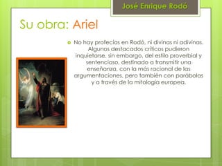 José Enrique Rodó

Su obra: Ariel
           No hay profecías en Rodó, ni divinas ni adivinas.
                 Algunos destacados críticos pudieron
            inquietarse, sin embargo, del estilo proverbial y
                sentencioso, destinado a transmitir una
                enseñanza, con la más racional de las
            argumentaciones, pero también con parábolas
                  y a través de la mitología europea.
 