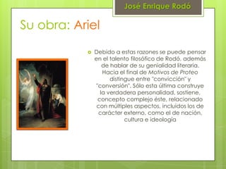 José Enrique Rodó

Su obra: Ariel
              Debido a estas razones se puede pensar
               en el talento filosófico de Rodó, además
                   de hablar de su genialidad literaria.
                   Hacia el final de Motivos de Proteo
                      distingue entre "convicción" y
                "conversión". Sólo esta última construye
                  la verdadera personalidad, sostiene,
                 concepto complejo éste, relacionado
                con múltiples aspectos, incluidos los de
                 carácter externo, como el de nación,
                            cultura e ideología
 
