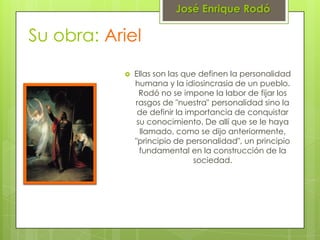 José Enrique Rodó

Su obra: Ariel
              Ellas son las que definen la personalidad
               humana y la idiosincrasia de un pueblo.
                 Rodó no se impone la labor de fijar los
               rasgos de "nuestra" personalidad sino la
                de definir la importancia de conquistar
                su conocimiento. De allí que se le haya
                 llamado, como se dijo anteriormente,
               "principio de personalidad", un principio
                 fundamental en la construcción de la
                                sociedad.
 