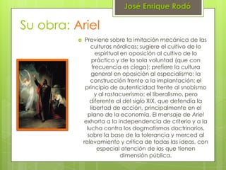 José Enrique Rodó

Su obra: Ariel
              Previene sobre la imitación mecánica de las
                  culturas nórdicas; sugiere el cultivo de lo
                     espiritual en oposición al cultivo de lo
                   práctico y de la sola voluntad (que con
                   frecuencia es ciega); prefiere la cultura
                   general en oposición al especialismo; la
                  construcción frente a la implantación; el
               principio de autenticidad frente al snobismo
                    y al rastacuerismo; el liberalismo, pero
                 diferente al del siglo XIX, que defendía la
                  libertad de acción, principalmente en el
                 plano de la economía. El mensaje de Ariel
              exhorta a la independencia de criterio y a la
                lucha contra los dogmatismos doctrinarios,
                sobre la base de la tolerancia y merced al
              relevamiento y crítica de todas las ideas, con
                      especial atención de las que tienen
                                dimensión pública.
 