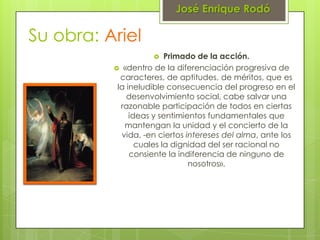 José Enrique Rodó

Su obra: Ariel
                        Primado de la acción.
           «dentro de la diferenciación progresiva de
            caracteres, de aptitudes, de méritos, que es
           la ineludible consecuencia del progreso en el
              desenvolvimiento social, cabe salvar una
            razonable participación de todos en ciertas
               ideas y sentimientos fundamentales que
             mantengan la unidad y el concierto de la
            vida, -en ciertos intereses del alma, ante los
                 cuales la dignidad del ser racional no
               consiente la indiferencia de ninguno de
                               nosotros».
 