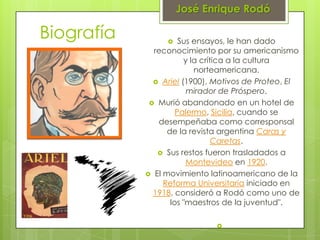 José Enrique Rodó

Biografía            Sus ensayos, le han dado
              reconocimiento por su americanismo
                       y la crítica a la cultura
                          norteamericana.
               Ariel (1900), Motivos de Proteo, El
                        mirador de Próspero.
              Murió abandonado en un hotel de
                     Palermo, Sicilia, cuando se
               desempeñaba como corresponsal
                  de la revista argentina Caras y
                                Caretas.
                Sus restos fueron trasladados a
                        Montevideo en 1920.
             El movimiento latinoamericano de la
                 Reforma Universitaria iniciado en
              1918, consideró a Rodó como uno de
                   los "maestros de la juventud".

                              
 
