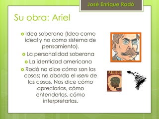 José Enrique Rodó

Su obra: Ariel
  Idea   soberana (Idea como
   ideal y no como sistema de
           pensamiento).
  La personalidad soberana
   La identidad americana
  Rodó no dice cómo son las
  cosas; no aborda el «ser» de
     las cosas. Nos dice cómo
         apreciarlas, cómo
         entenderlas, cómo
            interpretarlas.
 