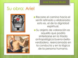 José Enrique Rodó

Su obra: Ariel
              Recorre   el camino hacia el
              sentir refinado y elaborado:
                esto es, el de la dignidad
                         espiritual.
              Su objeto de valoración es
                   aquello que podría
                 sinterizarse en la tríada
              antropológica bueno-bello-
              verdadero, reencarnada en
               la conducta y en la lógica
                 de la persona humana.
 