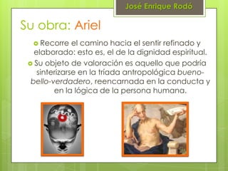José Enrique Rodó

Su obra: Ariel
   Recorre    el camino hacia el sentir refinado y
   elaborado: esto es, el de la dignidad espiritual.
  Su objeto de valoración es aquello que podría
    sinterizarse en la tríada antropológica bueno-
  bello-verdadero, reencarnada en la conducta y
         en la lógica de la persona humana.
 