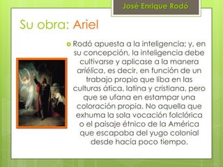 José Enrique Rodó

Su obra: Ariel
         Rodó  apuesta a la inteligencia; y, en
         su concepción, la inteligencia debe
           cultivarse y aplicase a la manera
          ariélica, es decir, en función de un
             trabajo propio que liba en las
         culturas ática, latina y cristiana, pero
            que se ufana en estampar una
          coloración propia. No aquella que
          exhuma la sola vocación folclórica
           o el paisaje étnico de la América
           que escapaba del yugo colonial
               desde hacía poco tiempo.
 