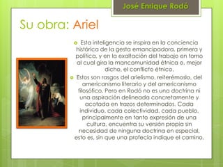 José Enrique Rodó

Su obra: Ariel
            Esta inteligencia se inspira en la conciencia
          histórica de la gesta emancipadora, primera y
          política, y en la exaltación del trabajo en torno
          al cual gira la mancomunidad étnica o, mejor
                        dicho, el conflicto étnico.
         Estos son rasgos del arielismo, reiterémoslo, del
              americanismo literario y del americanismo
           filosófico. Pero en Rodó no es una doctrina ni
            una aspiración delineada concretamente y
               acotada en trazos determinados. Cada
            individuo, cada colectividad, cada pueblo,
              principalmente en tanto expresión de una
               cultura, encuentra su versión propia sin
           necesidad de ninguna doctrina en especial,
         esto es, sin que una profecía indique el camino.
 
