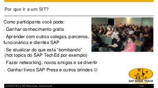 © 2016 SAP SE or an SAP affiliate company. All rights reserved. 5Public
Por que ir a um SIT?
Como participante você pode:
• Ganhar conhecimento grátis
• Aprender com outros colegas, parceiros,
funcionários e clientes SAP
• Se atualizar do que está “bombando”
(hot topics do SAP TechEd por exemplo)
• Fazer networking, novos amigos e se divertir
• Ganhar livros SAP Press e outros brindes J
 