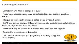 © 2016 SAP SE or an SAP affiliate company. All rights reserved. 6Public
Como organizar um SIT
• Contate um SAP Mentor local para te guiar
• Procure por pessoas que possam ser palestrantes e que queiram assistir ao
evento.
• Busque um local e patrocínio para coffee break, brindes, banners
• SAP Press sempre apoia os SITs com livros, contate-os diretamente pelo twitter ou
e-mail, ou peça apoio a um SAP Mentor.
• Escreva um blog no SCN sobre o evento, data, local, como se registrar
• Compartilhe o evento nas redes sociais
• Crie um form de inscrição (ex: googleform) ou use algum app/site
(ex: Eventbrite).
 