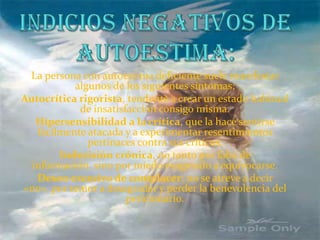 Indicios negativos de autoestima:La persona con autoestima deficiente suele manifestar algunos de los siguientes síntomas:Autocrítica rigorista, tendente a crear un estado habitual de insatisfacción consigo misma.Hipersensibilidad a la crítica, que la hace sentirse fácilmente atacada y a experimentar resentimientos pertinaces contra sus críticos.Indecisión crónica, no tanto por falta de información, sino por miedo exagerado a equivocarse.Deseo excesivo de complacer: no se atreve a decir «no», por temor a desagradar y perder la benevolencia del peticionario.
