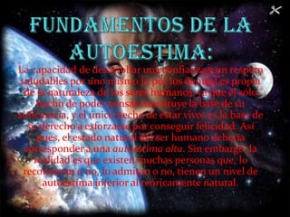 Fundamentos de la autoestima:La capacidad de desarrollar una confianza y un respeto saludables por uno mismo [y por los demás] es propia de la naturaleza de los seres humanos, ya que el sólo hecho de poder pensar constituye la base de su suficiencia, y el único hecho de estar vivos es la base de su derecho a esforzarse por conseguir felicidad. Así pues, el estado natural del ser humano debería corresponder a una autoestima alta. Sin embargo, la realidad es que existen muchas personas que, lo reconozcan o no, lo admitan o no, tienen un nivel de autoestima inferior al teóricamente natural.