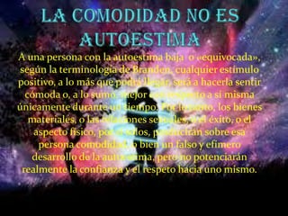 La comodidad no es autoestimaA una persona con la autoestima baja  o «equivocada», según la terminología de Branden, cualquier estímulo positivo, a lo más que podrá llegar, será a hacerla sentir cómoda o, a lo sumo, mejor con respecto a sí misma únicamente durante un tiempo. Por lo tanto, los bienes materiales, o las relaciones sexuales, o el éxito, o el aspecto físico, por sí solos, producirán sobre esa persona comodidad, o bien un falso y efímero desarrollo de la autoestima, pero no potenciarán realmente la confianza y el respeto hacia uno mismo.