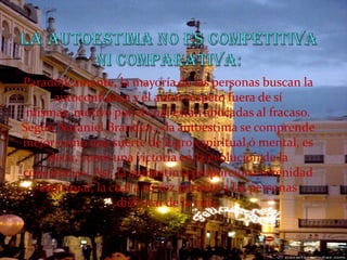 La autoestima no es competitiva ni comparativa:Paradójicamente, la mayoría de las personas buscan la autoconfianza y el autor respeto fuera de sí mismas, motivo por el cual están abocadas al fracaso. Según Nataniel Branden, «la autoestima se comprende mejor como una suerte de logro espiritual ó mental, es decir, como una victoria en la evolución de la conciencia». Así, la autoestima proporciona serenidad espiritual, la cual a su vez permite a las personas disfrutar de la vida.
