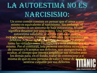 La autoestima no es narcisismo:Un error común consiste en pensar que el amor a uno mismo es equivalente al narcisismo. Sin embargo, el narcisismo es un síntoma de baja autoestima, lo cual significa desamor por uno mismo. Una persona con una autoestima saludable se acepta y ama a sí misma incondicionalmente. Conoce sus virtudes, pero también sus defectos. A pesar de ello, es capaz de conocer y aceptar tanto las virtudes como los defectos y vivir amándose a sí misma. Por el contrario, una persona narcisista no es capaz de conocer y/o aceptar sus defectos, que siempre trata de ocultar, al tiempo que intenta amplificar sus virtudes ante los demás para, en el fondo, tratar de convencerse a sí misma de que es una persona de valor y tratar de dejar de sentirse culpable por sus defectos.