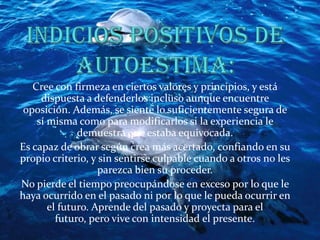 Indicios positivos de autoestima:Cree con firmeza en ciertos valores y principios, y está dispuesta a defenderlos incluso aunque encuentre oposición. Además, se siente lo suficientemente segura de sí misma como para modificarlos si la experiencia le demuestra que estaba equivocada.Es capaz de obrar según crea más acertado, confiando en su propio criterio, y sin sentirse culpable cuando a otros no les parezca bien su proceder.No pierde el tiempo preocupándose en exceso por lo que le haya ocurrido en el pasado ni por lo que le pueda ocurrir en el futuro. Aprende del pasado y proyecta para el futuro, pero vive con intensidad el presente.