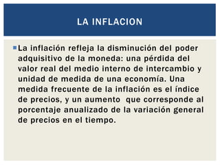 La inflación refleja la disminución del poder
adquisitivo de la moneda: una pérdida del
valor real del medio interno de intercambio y
unidad de medida de una economía. Una
medida frecuente de la inflación es el índice
de precios, y un aumento que corresponde al
porcentaje anualizado de la variación general
de precios en el tiempo.
LA INFLACION
 