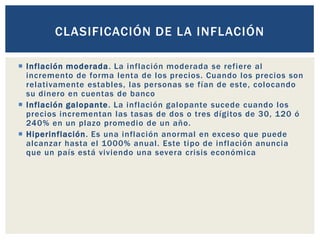  Inflación moderada. La inflación moderada se refiere al
incremento de forma lenta de los precios. Cuando los precios son
relativamente estables, las personas se fían de este, colocando
su dinero en cuentas de banco
 Inflación galopante. La inflación galopante sucede cuando los
precios incrementan las tasas de dos o tres dígitos de 30, 120 ó
240% en un plazo promedio de un año.
 Hiperinflación. Es una inflación anormal en exceso que puede
alcanzar hasta el 1000% anual. Este tipo de inflación anuncia
que un país está viviendo una severa crisis económica
CLASIFICACIÓN DE LA INFLACIÓN
 