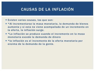  Existen varias causas, las que son:
 *Al incrementarse la masa monetaria, la demanda de bienes
aumenta y si esta no viene acompañada de un incremento en
la oferta, la inflación surge.
 *La inflación se produce cuando el incremento en la masa
monetaria excede la demanda de dinero
 *la inflación es el incremento de la oferta monetaria por
encima de la demanda de la gente.
CAUSAS DE LA INFLACIÓN
 