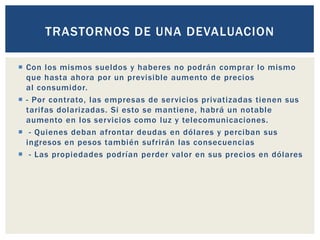  Con los mismos sueldos y haberes no podrán comprar lo mismo
que hasta ahora por un previsible aumento de precios
al consumidor.
 - Por contrato, las empresas de servicios privatizadas tienen sus
tarifas dolarizadas. Si esto se mantiene, habrá un notable
aumento en los servicios como luz y telecomunicaciones.
 - Quienes deban afrontar deudas en dólares y perciban sus
ingresos en pesos también sufrirán las consecuencias
 - Las propiedades podrían perder valor en sus precios en dólares
TRASTORNOS DE UNA DEVALUACION
 