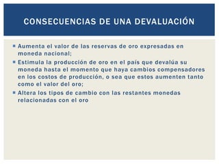  Aumenta el valor de las reservas de oro expresadas en
moneda nacional;
 Estimula la producción de oro en el país que devalúa su
moneda hasta el momento que haya cambios compensadores
en los costos de producción, o sea que estos aumenten tanto
como el valor del oro;
 Altera los tipos de cambio con las restantes monedas
relacionadas con el oro
CONSECUENCIAS DE UNA DEVALUACIÓN
 