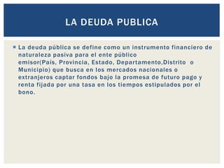  La deuda pública se define como un instrumento financiero de
naturaleza pasiva para el ente público
emisor(País, Provincia, Estado, Departamento,Distrito o
Municipio) que busca en los mercados nacionales o
extranjeros captar fondos bajo la promesa de futuro pago y
renta fijada por una tasa en los tiempos estipulados por el
bono.
LA DEUDA PUBLICA
 