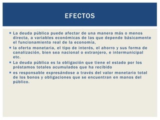  La deuda pública puede afectar de una manera más o menos
directa, a variables económicas de las que depende básicamente
el funcionamiento real de la economía,
 la oferta monetaria, el tipo de interés, el ahorro y sus forma de
canalización, bien sea nacional o extranjero, e intermunicipal
etc.
 La deuda pública es la obligación que tiene el estado por los
préstamos totales acumulados que ha recibido
 es responsable expresándose a través del valor monetario total
de los bonos y obligaciones que se encuentran en manos del
público.
EFECTOS
 