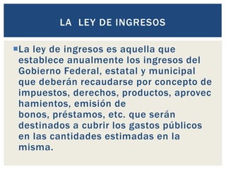 La ley de ingresos es aquella que
establece anualmente los ingresos del
Gobierno Federal, estatal y municipal
que deberán recaudarse por concepto de
impuestos, derechos, productos, aprovec
hamientos, emisión de
bonos, préstamos, etc. que serán
destinados a cubrir los gastos públicos
en las cantidades estimadas en la
misma.
LA LEY DE INGRESOS
 