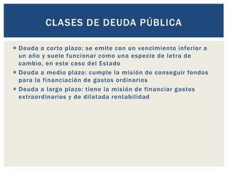  Deuda a corto plazo: se emite con un vencimiento inferior a
un año y suele funcionar como una especie de letra de
cambio, en este caso del Estado
 Deuda a medio plazo: cumple la misión de conseguir fondos
para la financiación de gastos ordinarios
 Deuda a largo plazo: tiene la misión de financiar gastos
extraordinarios y de dilatada rentabilidad
CLASES DE DEUDA PÚBLICA
 