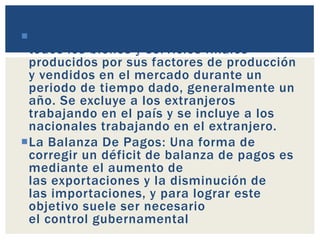 Producto Nacional Bruto: es el valor de
todos los bienes y servicios finales
producidos por sus factores de producción
y vendidos en el mercado durante un
periodo de tiempo dado, generalmente un
año. Se excluye a los extranjeros
trabajando en el país y se incluye a los
nacionales trabajando en el extranjero.
La Balanza De Pagos: Una forma de
corregir un déficit de balanza de pagos es
mediante el aumento de
las exportaciones y la disminución de
las importaciones, y para lograr este
objetivo suele ser necesario
el control gubernamental
 