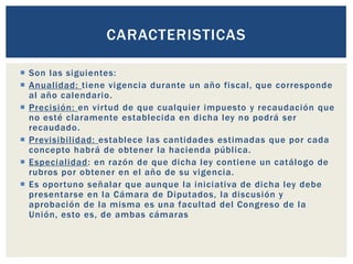  Son las siguientes:
 Anualidad: tiene vigencia durante un año fiscal, que corresponde
al año calendario.
 Precisión: en virtud de que cualquier impuesto y recaudación que
no esté claramente establecida en dicha ley no podrá ser
recaudado.
 Previsibilidad: establece las cantidades estimadas que por cada
concepto habrá de obtener la hacienda pública.
 Especialidad: en razón de que dicha ley contiene un catálogo de
rubros por obtener en el año de su vigencia.
 Es oportuno señalar que aunque la iniciativa de dicha ley debe
presentarse en la Cámara de Diputados, la discusión y
aprobación de la misma es una facultad del Congreso de la
Unión, esto es, de ambas cámaras
CARACTERISTICAS
 