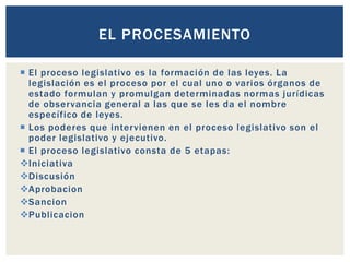  El proceso legislativo es la formación de las leyes. La
legislación es el proceso por el cual uno o varios órganos de
estado formulan y promulgan determinadas normas jurídicas
de observancia general a las que se les da el nombre
específico de leyes.
 Los poderes que intervienen en el proceso legislativo son el
poder legislativo y ejecutivo.
 El proceso legislativo consta de 5 etapas:
Iniciativa
Discusión
Aprobacion
Sancion
Publicacion
EL PROCESAMIENTO
 