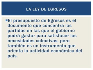 El presupuesto de Egresos es el
documento que concentra las
partidas en las que el gobierno
podrá gastar para satisfacer las
necesidades colectivas, pero
también es un instrumento que
orienta la actividad económica del
país.
LA LEY DE EGRESOS
 