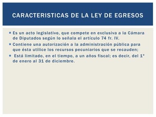  Es un acto legislativo, que compete en exclusiva a la Cámara
de Diputados según lo señala el artículo 74 fr. IV.
 Contiene una autorización a la administración pública para
que ésta utilice los recursos pecuniarios que se recauden;
 Está limitado, en el tiempo, a un años fiscal; es decir, del 1º
de enero al 31 de diciembre.
CARACTERISTICAS DE LA LEY DE EGRESOS
 